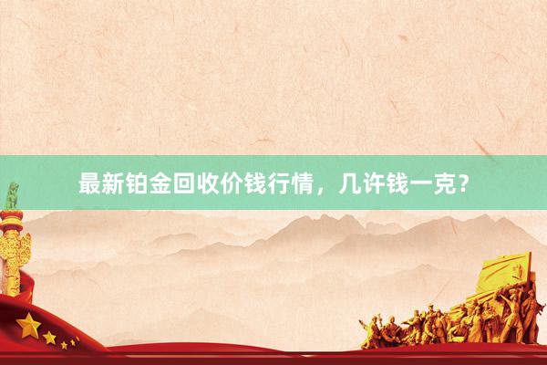 最新铂金回收价钱行情，几许钱一克？